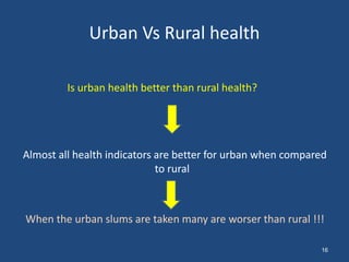 Urban Vs Rural health
Is urban health better than rural health?
Almost all health indicators are better for urban when compared
to rural
When the urban slums are taken many are worser than rural !!!
16
 