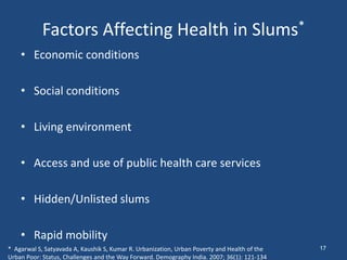 Factors Affecting Health in Slums*
• Economic conditions
• Social conditions
• Living environment
• Access and use of public health care services
• Hidden/Unlisted slums
• Rapid mobility
* Agarwal S, Satyavada A, Kaushik S, Kumar R. Urbanization, Urban Poverty and Health of the
Urban Poor: Status, Challenges and the Way Forward. Demography India. 2007; 36(1): 121-134
17
 