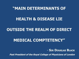 “MAIN DETERMINANTS OF
HEALTH & DISEASE LIE
OUTSIDE THE REALM OF DIRECT
MEDICAL COMPTETENCY”
- SIR DOUGLAS BLACK
Past President of the Royal College of Physicians of London
 