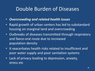 Double Burden of Diseases
• Overcrowding and related health issues
• Rapid growth of urban centers has led to substandard
housing on marginal land and overcrowding
• Outbreaks of diseases transmitted through respiratory
and faeco-oral route due to increased
population density
• It exacerbates health risks related to insufficient and
poor water supply and poor sanitation systems
• Lack of privacy leading to depression, anxiety,
stress etc
30
 