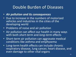 Double Burden of Diseases
• Air pollution and its consequences
• Due to increase in the numbers of motorized
vehicles and industries in the cities of the
developing world
• Problems of noise and air pollution
• Air pollution can affect our health in many ways
with both short-term and long-term effects
• Short-term air pollution can aggravate medical
conditions like asthma and emphysema
• Long-term health effects can include chronic
respiratory disease, lung cancer, heart disease, and
even damage to other vital organs
31
 