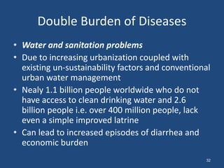 Double Burden of Diseases
• Water and sanitation problems
• Due to increasing urbanization coupled with
existing un-sustainability factors and conventional
urban water management
• Nealy 1.1 billion people worldwide who do not
have access to clean drinking water and 2.6
billion people i.e. over 400 million people, lack
even a simple improved latrine
• Can lead to increased episodes of diarrhea and
economic burden
32
 