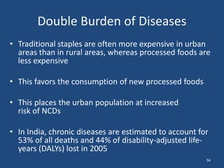 Double Burden of Diseases
• Traditional staples are often more expensive in urban
areas than in rural areas, whereas processed foods are
less expensive
• This favors the consumption of new processed foods
• This places the urban population at increased
risk of NCDs
• In India, chronic diseases are estimated to account for
53% of all deaths and 44% of disability-adjusted life-
years (DALYs) lost in 2005
34
 
