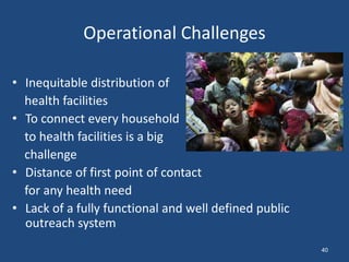 Operational Challenges
• Inequitable distribution of
health facilities
• To connect every household
to health facilities is a big
challenge
• Distance of first point of contact
for any health need
• Lack of a fully functional and well defined public
outreach system
40
 