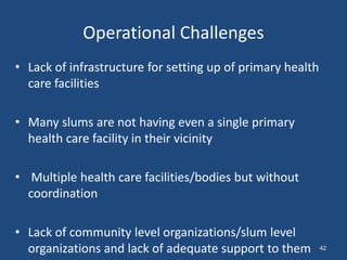 Operational Challenges
• Lack of infrastructure for setting up of primary health
care facilities
• Many slums are not having even a single primary
health care facility in their vicinity
• Multiple health care facilities/bodies but without
coordination
• Lack of community level organizations/slum level
organizations and lack of adequate support to them 42
 