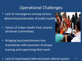 Operational Challenges
• Lack of convergence among various
determinants/domains of public health
• Failure of Urban Health Post scheme
(Krishnan Committee)
• Bringing local practitioners into
mainstream with provision of proper
training and supervising their work
• Lack of need based referrals/weak referral system 43
 