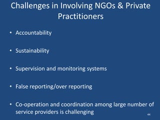 Challenges in Involving NGOs & Private
Practitioners
• Accountability
• Sustainability
• Supervision and monitoring systems
• False reporting/over reporting
• Co-operation and coordination among large number of
service providers is challenging 44
 