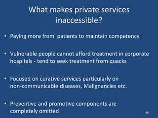 What makes private services
inaccessible?
• Paying more from patients to maintain competency
• Vulnerable people cannot afford treatment in corporate
hospitals - tend to seek treatment from quacks
• Focused on curative services particularly on
non-communicable diseases, Malignancies etc.
• Preventive and promotive components are
completely omitted 46
 