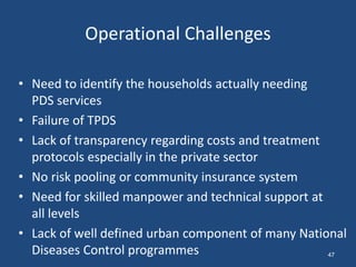 Operational Challenges
• Need to identify the households actually needing
PDS services
• Failure of TPDS
• Lack of transparency regarding costs and treatment
protocols especially in the private sector
• No risk pooling or community insurance system
• Need for skilled manpower and technical support at
all levels
• Lack of well defined urban component of many National
Diseases Control programmes 47
 