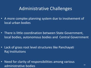 Administrative Challenges
• A more complex planning system due to involvement of
local urban bodies
• There is little coordination between State Government,
local bodies, autonomous bodies and Central Government
• Lack of grass root level structures like Panchayati
Raj Institutions
• Need for clarity of responsibilities among various
administrative bodies 51
 