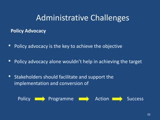Policy Advocacy
• Policy advocacy is the key to achieve the objective
• Policy advocacy alone wouldn’t help in achieving the target
• Stakeholders should facilitate and support the
implementation and conversion of
Policy Programme Action Success
Administrative Challenges
52
 