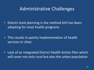 Administrative Challenges
• District level planning is the method GOI has been
adopting for most health programs
• This results in patchy implementation of health
services in cities
• Lack of an integrated District Health Action Plan which
will cover not only rural but also the urban population
53
 