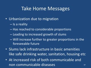Take Home Messages
• Urbanization due to migration
– Is a reality
– Has reached to considerable proportions
– Leading to increased growth of slums
– Will increase further to greater proportions in the
foreseeable future
• Slums lack infrastructure in basic amenities
like safe drinking water, sanitation, housing etc
• At increased risk of both communicable and
non communicable diseases 57
 