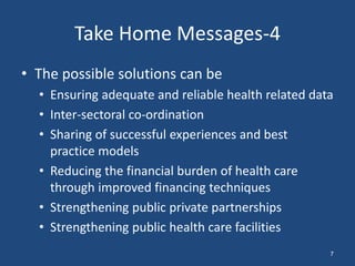 • The possible solutions can be
• Ensuring adequate and reliable health related data
• Inter-sectoral co-ordination
• Sharing of successful experiences and best
practice models
• Reducing the financial burden of health care
through improved financing techniques
• Strengthening public private partnerships
• Strengthening public health care facilities
Take Home Messages-4
7
 