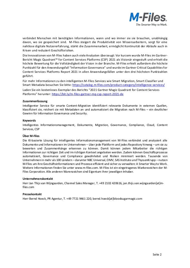 Seite 2
verbindet Menschen mit benötigten Informationen, wann und wo immer sie sie brauchen, unabhängig
davon, wo sie gespeichert sind. M-Files steigert die Produktivität von Wissensarbeitern, sorgt für eine
nahtlose digitale Nutzererfahrung, stärkt die Zusammenarbeit, ermöglicht Kontinuität der Abläufe auch in
Krisen und reduziert Geschäftsrisiken.
Die Innovationen von M-Files haben auch viele Analysten überzeugt: Vor kurzem wurde M-Files im Gartner-
Bericht Magic Quadrant™ for Content Services Platforms (CSP) 2021 als Visionär eingestuft und erhielt die
höchste Bewertung für die Vollständigkeit der Vision in der Branche. M-Files erhielt außerdem die höchste
Punktzahl für den Anwendungsfall "Information Governance" und wurde im Gartner Critical Capabilities for
Content Services Platforms Report 2021 in allen Anwendungsfällen unter den drei höchsten Punktzahlen
geführt.
Für mehr Informationen zu den intelligenten M-Files Services wie Smart Migration, Smart Classifier und
Smart Metadata besuchen Sie bitte: https://catalog.m-files.com/product-category/intelligence-services/
Laden Sie ein kostenloses Exemplar des Berichts "2021 Gartner Magic Quadrant for Content Services
Platforms" herunter: https://bit.ly/m-files-gartner-mq-csp-report-2021-de
Zusammenfassung
Intelligenter Service für smarte Content-Migration identifiziert relevante Dokumente in externen Quellen,
klassifiziert sie, reichert sie mit Metadaten an und automatisiert die Migration nach M-Files – ein deutlicher
Gewinn für Information Governance und Security.
Keywords
Intelligentes Informationsmanagement, Dokumente, Migration, Governance, Compliance, Cloud, Content
Services, CSP
Über M-Files
Die KI-basierte Lösung für intelligentes Informationsmanagement von M-Files verbindet und analysiert alle
Dokumente und Informationen im Unternehmen – über jede Plattform und jedes Repository hinweg – um sie zu
bewerten und Zusammenhänge erkennen zu können. Damit können jedem Mitarbeiter die richtigen
Informationen zur richtigen Zeit und im richtigen Kontext angeboten werden. Zudem können Geschäftsprozesse
automatisiert, Governance und Compliance gewährleitet und Risiken minimiert werden. Tausende von
Unternehmen in mehr als 100 Ländern – darunter NBC Universal, OMV, SAS Institute und ThyssenKrupp – nutzen
M-Files um ihre Geschäftsinformationen und Prozesse effizient und sicher zu verwalten: A Smarter Way to Work.
Weitere Informationen finden Sie unter www.m-files.com. M-Files ist ein eingetragenes Markenzeichen der M-
Files Corporation. Alle anderen Warenzeichen sind Eigentum ihrer jeweiligen Inhaber.
Unternehmenskontakt
Herr Jan Thijs van Wijngaarden, Channel Sales Manager, T. +49 2102 420616, jan.thijs.van.wijngaarden[at]m-
files.com
Pressekontakt
Herr Bernd Hoeck, PR Agentur, T. +49 7721 9461 220, bernd.hoeck[at]bloodsugarmagic.com
 