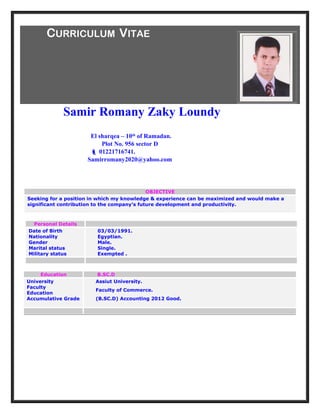 CURRICULUM VITAE
Samir Romany Zaky Loundy
El sharqea – 10th
of Ramadan.
Plot No. 956 sector D
 01221716741.
Samirromany2020@yahoo.com
OBJECTIVE
Seeking for a position in which my knowledge & experience can be maximized and would make a
significant contribution to the company’s future development and productivity.
Personal Details
Date of Birth
Nationality
Gender
Marital status
Military status
03/03/1991.
Egyptian.
Male.
Single.
Exempted .
Education B.SC.D
University
Faculty
Education
Accumulative Grade
Assiut University.
Faculty of Commerce.
(B.SC.D) Accounting 2012 Good.
 