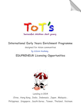 International Early Years Enrichment Programme
designed for Asian communities
EDUPRENEUR Licensing Opportunities
Landing in 2014
China . Hong Kong . India . Indonesia . Japan . Malaysia .
Philippines . Singapore . South Korea . Taiwan . Thailand . Vietnam
by CCLink Academy
ToT’sSuccessful children start young
 
