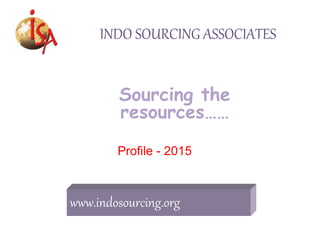 INDO SOURCING ASSOCIATES
Sourcing the
resources……
Profile - 2015
www.indosourcing.org
 