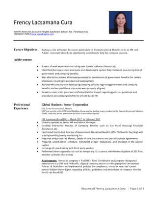Resume of Frency Lacsamana Cura Page 1 of 3
Frency Lacsamana Cura
19954 Chestnut St.,Executive Heights Subdivision, Edison Ave., Parañaque City.
(0916)531-7078 / frency_cura@yahoo.com
Career Objectives Seeking a role in Human Resources particularly in Compensation & Benefits or as an HR and
Admin. Assistant where I can significantly contribute to help the company succeed.
Achievements
 9 years of work experience including over 5 years in Human Resources;
 Identified discrepancies in processes and developed a system that shortened processingtime of
government and company benefits;
 Was ableto track down all missed payments for remittances of government benefits for certain
employees resulting in avoidanceof overpayment;
 Assisted HR consultantin developingcompany policies regardinggovernment and company
benefits and ensured these processes were properly aligned;
 Served as main site’s pointperson/Subject Matter Expert regardingpolicies,guidelines and
procedures on company benefits for all site-based HR.
Professional Global Business Power Corporation
Experience (GT Tower International, Makati)
GBP is a member of the GT Capital Holdings Group andis a leading power producer in the Visayas Regionand Mindoro
Island, with nine power generation facilities across those regions.
HR Assistant (Level D4) – March 2012 to February 2015
 Directly reported to Senior HR and Admin. Manager
 Handled End-to-End Process of Company Benefits such as Car Plan/ Housing/ Financial
Assistance, etc.
 Facilitated End-to-End Process of Government-Mandated Benefits (SSS, Philhealth, Pag Ibig) with
a daily/monthly/yearly monitoring list
 Prepared and processed Memos, Deeds of Sale, Insurances and Lease Purchase Agreements
 Prepared amortization schedule, monitored proper deductions and encoded in the payroll
system
 In charge of coordinating with third party vendors
 Performed other support tasks such as temporary ID issuance, maintenance/update of 201 files,
monitor calendar of activities
Achievements: Served as company’s PAGIBIG Fund Coordinator and company-designated
representative to SSS and Philhealth; aligned company processes with appropriate Government
Policies & Guidelines and implemented policies for compliance; served as main site’s point
person/Subject Matter Expert regarding policies, guidelines and procedures on company benefits
for all site-based HR.
 
