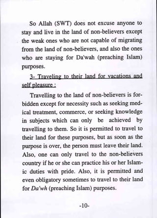 So Allah (SWT) does not excuse anyone to
stay and live in the land of non-believers except
the weak ones who are not capable of migrating
from the land of non-believers, and also the ones
who are staying for Da'wah (preaching Islam)
purposes.
   3- Trayeljn~ to their land for vacations and
self pleasure ;
    Travelling to the land of non-believers is for-
bidden except for necessity such as seeking med-
ical treatment, commerce, or seeking knowledge
in subjects which can only be achieved by
travelling to them. So it is permitted to travel to
their land for these purposes, but as soon as the
purpose is over, the person must leave their land.
Also, one can only travel to the non-believers
country if he or she can practice his or her Islam-
ic duties with pride. Also, it is permitted and
even obligatory sometimes to travel to their land
for Da'wh (preaching Islam) purposes.

                        -10-
 