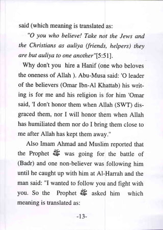 said (which meaning is translated as:
   "0 you who believe! Take not the Jews and
the Christians as auliya (friends, helpers) they
are but auliya to one another"[5:51].
 Why don't you hire a Hanif (one who beloves
the oneness of Allah ). Abu-Musa said: '0 leader
of the believers (Omar Ibn-AI Khattab) his writ-
ing is for me and his religion is for him 'Omar
said, 'I don't honor them when Allah (SWT) dis-
graced them, nor I will honor them when Allah
has humiliated them nor do I bring them close to
me after Allah has kept them away."
   Also Imam Ahmad and Muslim reported that
the Prophet   if;   was going for the battle of
(Badr) and one non-believer was following him
until he caught up with him at AI-Harrah and the
man said: "I wanted to follow you and fight with
you. So the    Prophet      #   asked him   which
meaning is translated as:

                         -13-
 