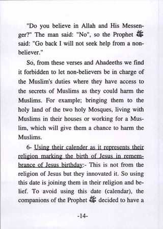 "Do you believe in Allah and His Messen-
ger?" The man said: "No", so the Prophet
said: "Go back I will not seek help from a non-
                                               *
believer."
    So, from these verses and Ahadeeths we find
it forbidden to let non-believers be in charge of
the Muslim's duties where they have access to
the secrets of Muslims as they could harm the
Muslims. For example; bringing them to the
holy land of the two holy Mosques, living with
Muslims in their houses or working for a Mus-
lim, which will give them a chance to harm the
Muslims.
    6- Using their calender as it re.presents their
religion marking the birth of Jesus in remem-
brance of Jesus birthday:- This is not from the
religion of Jesus but they innovated it. So using
this date is joining them in their religion and be-
lief. To avoid using this date (calendar), the
companions of the Prophet 4; decided to have a

                        -14-
 