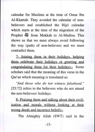 calendar for Muslims at the time of Omar Ibn
AI-Khattab. They avoided the calendar of non-
believers and established the Hijri calendar
which starts at the time of the migration of the
Prophet ~ from Makkah to AI-Madina. This
shows us that we must always avoid following
the way (path) of non-believ~rs and we must
contradict them.
   7- Joinin~ them in their holidays. helping
them celebrate their holidays or greeting and
con~ratulating them for their holidays:- Some
scholars said that the meaning of this verse in the
Qur'an which meaning is translated as:
    "And those who do not witness falsehood. "
[25:72] refers to the believers who do not attend
the non-believers' holidays.
    8- Praising them and talking about their civil-
isation and morals without looking at their
wrong deeds and incorrect beliefs:-
    The Almighty Allah (SWT) said in the

                        -15-
 