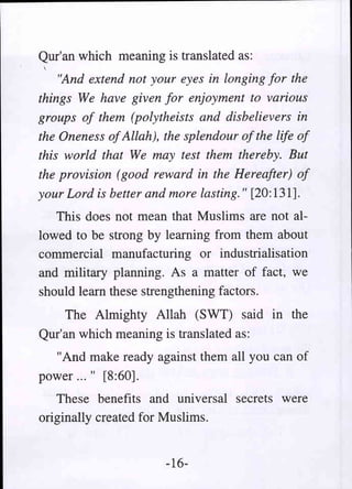 Qur'an which meaning is translated as:
    "And extend not your eyes in longing for the
things We have given for enjoyment to various
groups of them (polytheists and disbelievers in
the Oneness ofAllah), the splendour of the life of
this world that We may test them thereby. But
the provision (good reward in the Hereafter) of
your Lord is better and more lasting. " [20: 131].
   This does not mean that Muslims are not al-
lowed to be strong by learning from them about
commercial manufacturing or industrialisation
and military planning. As a matter of fact, we
should learn these strengthening factors.
    The Almighty Allah (SWT) said in the
Qur'an which meaning is translated as:
  "And make ready against them all you can of
power ... " [8:60].
   These benefits and universal secrets were
originally created for Muslims.


                       -16-
 