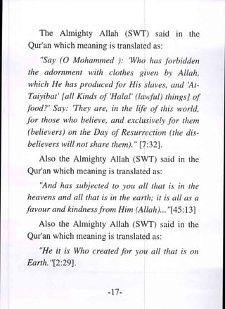 The Almighty Allah (SWT) said in the
Qur'an which meaning is translated as:
    "Say (0 Mohammed ): 'Who has forbidden
the adornment with clothes given by Allah,
which He has produced for His slaves, and 'At-
Taiyibat' [all Kinds of 'Halal' (lawful) things] of
food?' Say: 'They are, in the life of this world,
for those who believe, and exclusively for them
(believers) on the Day of Resurrection (the dis-
believers will not share them)." [7:32].
  Also the Almighty Allah (SWT) said in the
Qur'an which meaning is translated as:
   "And has subjected to you all that is in the
heavens and all that is in the earth; it is all as a
favour and kindness from Him (Allah)... "[45: 13]
  Also the Almighty Allah (SWT) said in the
Qur'an which meaning is translated as:
   "He it is Who created for you all that is on
Earth. "[2:29].


                        -17-
 