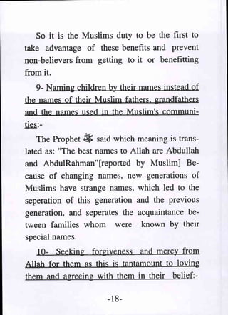 So it is the Muslims duty to be the first to
take advantage of these benefits and prevent
non-believers from getting to it or benefitting
from it.
   9- Naming chi1dren by their names instead of
the names of their Muslim fathers. grandfathers
and the names used in the Muslim's communi-
~:-

    The Prophet .«; said which meaning is trans-
lated as: "The best names to Allah are Abdullah
and AbdulRahman" [reported by Muslim] Be-
cause of changing names, new generations of
Muslims have strange names, which led to the
seperation of this generation and the previous
generation, and seperates the acquaintance be-
tween families whom were known by their
special names.
    10- Seeking forgiveness and mercy from
Allah for them as this is tantamount to loving
t.hem aIld iireein~ with them in their belief:-

                      -18-
 