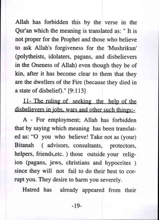 Allah has forbidden this by the verse in the
Qur'an which the meaning is translated as: " It is
not proper for the Prophet and those who believe
to ask Allah's forgiveness for the 'Mushrikun'
(polytheists, idolaters, pagans, and disbelievers
in the Oneness of Allah) even though they be of
kin, after it has become clear to them that they
are the dwellers of the Fire (because they died in
a state of disbelief)." [9: 113]
   11- The rulini: of seekini: the help of the
disbelievers in jobs. wars and other such thini:s:-
   A - For employment; Allah has forbidden
that by saying which meaning has been translat-
ed as:"O you who believe! Take not as (your)
Bitanah (advisors, consultants, protectors,
helpers, friends,etc. ) those outside your relig-
ion (pagans, jews, christians and hypocrites )
since they will not fail to do their best to cor-
rupt you. They desire to harm you severely.
   Hatred has      already appeared from their

                        -19-
 