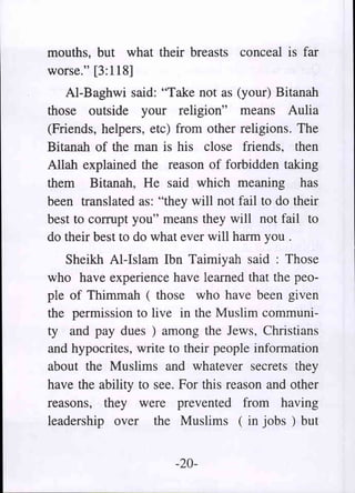 mouths, but what their breasts conceal is far
worse." [3:118]
   AI-Baghwi said: "Take not as (your) Bitanah
those outside your religion" means Aulia
(Friends, helpers, etc) from other religions. The
Bitanah of the man is his close friends, then
Allah explained the reason of forbidden taking
them Bitanah, He said which meaning has
been translated as: "they will not fail to do their
best to corrupt you" means they will not fail to
do their best to do what ever will harm you .
   Sheikh AI-Islam Ibn Taimiyah said: Those
who have experience have learned that the peo-
ple of Thimmah (those who have been given
the permission to live in the Muslim communi-
ty and pay dues) among the Jews, Christians
and hypocrites, write to their people information
about the Muslims and whatever secrets they
have the ability to see. For this reason and other
reasons, they were prevented from having
leadership over the Muslims (in jobs) but


                        -20-
 