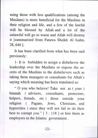 using those with less qualifications (among the
Muslims) is more beneficial for the Muslims in
their religion and life, and a few of the lawful
will be blessed by Allah and a lot of the
unlawful will go to waste and Allah will destroy
it [summarized from Fatawa Sheikh Al Isalm,
28,646 ].
   It has been clarified from what has been said
previously:
    1- It is forbidden to assign a disbeliever the
leadership over the Muslims or expose the se-
crets of the Muslims to the disbelievers such as
taking them managers or consultants for Allah's
saying which meaning has been translated as:
    " 0 you who believe! Take not as ( your )
bitanah (advisors, consultants, protectors,
helpers, friends, etc) those outside your
religion ( Pagans, Jews, Christians, and
hypocrites ) since they will not fail to do their
best to corrupt you." [ 3 : 118 ] or hire them as
employers in the Islamic government.

                       -21-
 