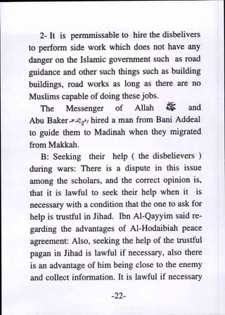 2- It is pennmissable to hire the disbelivers
to perform side work which does not have any
danger on the Islamic government such as road
guidance and other such things such as building
buildings, road works as long as there are no
Muslims capable of doing these jobs.
    The Messenger of Allah #                   and
Abu Baker .;,.:J;(J hired a man from Bani Addeal
to guide them to Madinah when they migrated
from Makkah.
    B: Seeking their help ( the disbelievers)
during wars: There is a dispute in this issue
among the scholars, and the correct opinion is,
that it is lawful to seek their help when it is
necessary with a condition that the one to ask for
help is trustful in Jihad. Ibn AI-Qayyim said re-
garding the advantages of AI-Hodaibiah peace
agreement: Also, seeking the help of the trustful
pagan in Jihad is lawful if necessary, also there
is an advantage of him being close to the enemy
and collect information. It is lawful if necessary

                       -22-
 
