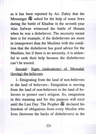as it has been reported by Az- Zuhry that the
Messenger # asked for the help of some Jews
during the battle of Khaibar in the seventh year
Also Safwan witnessed the battle of Hunain
when he was a disbeliever. The necessity meant
here is for example, if the disbelievers are more
in (manpower) than the Muslims with the condi-
tion that the disbeliever has good advice for the
Muslims, but if there is no necessity, it is unlaw-
ful to seek their help because the disbelievers
can't be trusted.
   Second:- Si~ns (indications) of 'Mowalat'
(1ovin~) the believers.

    1- Emigrating from the land of non-believers
to the land of believers:- Emigration is moving
from the land of non-believers to the land of be-
lievers to protect one's religion. So, emigration
in this meaning and for this purpose will exist
until the Last Day. The Prophet # declared his
freedom of obligations from every Muslim who
lives (between the backs of disbelievers) in the


                       -23-
 