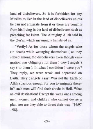 land of disbelievers. So it is forbidden for any
Muslim to live in the land of disbelievers unless
he can not emigrate from it or there are benefits
from his living in the land of disbelievers such as
preaching for Islam. The Almighty Allah said in
the Qur'an which meaning is translated as:
   "Verily! As for those whom the angels take
(in death) while wronging themselves ( as they
stayed among the disbelievers even though emi-
gration was obligat<;>ry for them ) they ( angels )
say ( to them ): In what ( condition) were you?
They reply, we were weak and oppressed on
Earth. They ( angels) say: Was not the Earth of
Allah spacious enough for you to emigrate there-
in? such men will find their abode in Hell. What
an evil destination! Except the weak ones among
men, women and children who cannot devise a
plan, nor are they able to direct their way. "[4:97
- 98].


                        -24-
 