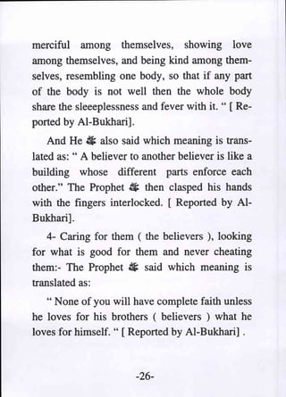 merciful among themselves, showing love
among themselves, and being kind among them-
selves, resembling one body, so that if any part
of the body is not well then the whole body
share the sleeepiessness and fever with it. " [ Re-
ported by AI-Bukhari].
    And He 4 also said which meaning is trans-
lated as: " A believer to another believer is like a
building whose different parts enforce each
other." The Prophet ii then clasped his hands
with the fingers interlocked. [ Reported by AI-
Bukhari].
    4- Caring for them ( the believers ), looking
for what is good for them and never cheating
them:- The Prophet ~ said which meaning is
translated as:
   " None of you will have complete faith unless
he loves for his brothers ( believers ) what he
loves for himself. " [Reported by AI-Bukhari] .



                        -26-
 