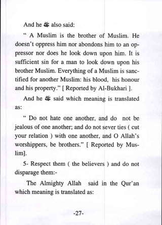 And he 4 also said:
    " A Muslim is the brother of Muslim. He
doesn't oppress him nor abondons him to an op-
pressor nor does he look down upon him. It is
sufficient sin for a man to look down upon his
brother Muslim. Everything of a Muslim is sanc-
tified for another Muslim: his blood, his honour
and his property." [ Reported by AI-Bukhari ].
      And he ii said which meaning is translated
as:
    " Do not hate one another, and do not be
jealous of one another; and do not sever ties ( cut
your relation ) with one another, and 0 Allah's
worshippers, be brothers." [ Reported by Mus-
lim].
   5- Respect them ( the believers ) and do not
disparage them:-
    The Almighty Allah said in the Qur'an
which meaning is translated as:


                        -27-
 