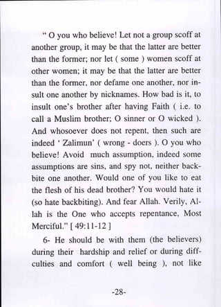 " 0 you who believe! Let not a group scoff at
another group, it may be that the latter are better
than the former; nor let ( some ) women scoff at
other women; it may be that the latter are better
than the former, nor defame one another, nor in-
sult one another by nicknames. How bad is it, to
insult one's brother after having Faith ( i.e. to
call a Muslim brother; 0 sinner or 0 wicked ).
And whosoever does not repent, then such are
indeed' Zalimun' ( wrong - doers ). 0 you who
believe ! Avoid much assumption, indeed some
assumptions are sins, and spy not, neither back-
bite one another. Would one of you like to eat
the flesh of his dead brother? You would hate it
(so hate backbiting). And fear Allah. Verily, Al-
lah is the One who accepts repentance, Most
Merciful." [49:11-12]
   6- He should be with them (the believers)
during their hardship and relief or during diff-
culties and comfort ( well being ), not like


                       -28-
 