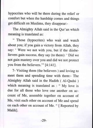 hypocrites who will be there during the relief or
comfort but when the hardship comes and things
get difficult on Muslims, they disappear:-
  The Almighty Allah said in the Qur' an which
meaning is translated as:
    " Those (hypocrites) who wait and watch
about you; if you gain a victory from Allah, they
say: ' Were we not with you, but if the diisbe-
lievers gain success, they say (to them): ' Did we
not gain mastery over you and did we not protect
you from the believers.''' [4:141].
   7- Visiting them (the believers) and loving to
meet them and spending time with them:- The
Almighty Allah said in the Hadith ( AI-Qudsi )
which meaning is translated as : " My love is
due for all those who love one another on ac-
count of Me, assemble together on account of
Me, visit each other on account of Me and spend
on each other on account of Me. " [ Reported by
Malik].

                       -29-
 