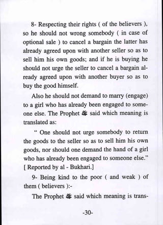 8- Respecting their rights ( of the believers ),
so he should not wrong somebody ( in case of
optional sale ) to cancel a bargain the latter has
already agreed upon with another seller so as to
sell him his own goods; and if he is buying he
should not urge the seller to cancel a bargain al-
ready agreed upon with another buyer so as to
buy the good himself.
    Also he should not demand to marry (engage)
to a girl who has already been engaged to some-
one else. The Prophet. said which meaning is
translated as:
    " One should not urge somebody to return
the goods to the seller so as to sell him his own
goods, nor should one demand the hand of a girl
who has already been engaged to someone else."
[ Reported by al - Bukhari.]
   9- Being kind to the poor ( and weak ) of
them ( believers ):-
   The Prophet. said which meaning is trans-

                        -30-
 