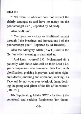 lated as:
   " Not from us whoever does not respect the
elderly amongst us and have no mercy on the
poor amongst us." [Reported by Ahmed].
   Also he # said:
   " You gain no victory or livelihood except
through ( the blessings and invocations ) of the
poor amongst you." [Reported by Al-Bukhari].
  Also the Almighty Allah ( SWT ) said in the
Qur'an which meaning is translated as:
   " And keep yourself (0 Mohammed ~ )
patiently with those who calIon their Lord ( i.e.
your companions who remember their Lord with
glorification, praising in prayers, and other right-
eous deeds) morning and afternoon, seeking His
Face and let not your eyes overlook them, desir-
ing the pomp and glitter of the life of the world "
[ 18 : 28 ]
    10- Supplicating Allah ( SWT ) for them ( the
believers) and seeking forgiveness "for them:-

                        -31-
 