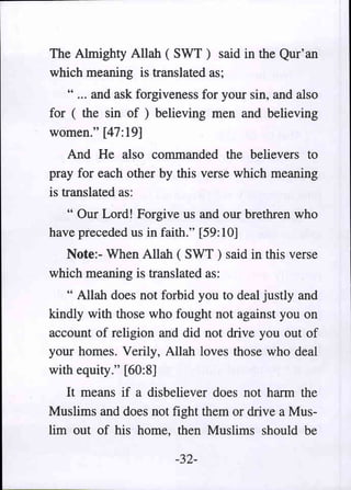 The Almighty Allah ( SWT) said in the Qur' an
which meaning is translated as;
   " ... and ask forgiveness for your sin, and also
for ( the sin of ) believing men and believing
women." [47:19]
    And He also commanded the believers to
pray for each other by this verse which meaning
is translated as:
   " Our Lord! Forgive us and our brethren who
have preceded us in faith." [59:10]
  Note:- When Allah ( SWT ) said in this verse
which meaning is translated as:
   " Allah does not forbid you to deal justly and
kindly with those who fought not against you on
account of religion and did not drive you out of
your homes. Verily, Allah loves those who deal
with equity." [60:8]
   It means if a disbeliever does not harm the
Muslims and does not fight them or drive a Mus-
lim out of his home, then Muslims should be

                       -32-
 
