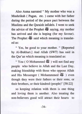 Also Asma narrated" My mother who was a
Mushrikah (Pagan, etc.) came with her father
during the period of the peace pact between the
Muslims and the Quraish infidels. I went to seek
the advice of the Prophet.tJi; saying, my mother
has arrived and she is hoping (for my favour).
The Prophet # said which meaning is translat-
ed as:
   " Yes, be good to your mother. " [Reported
by AI-Bukhari.] And Allah (SWT) has said in
the Qur' an which meaning is translated as:
   " You ( 0 Mohammed 4; ) will not find any
people who believe in Allah and the Last Day,
making friendship with those who oppose Allah
and His Messenger ( Mohammmed # ) even
though they were their fathers or their sons, or
their brothers, or their kindred (people)" [58:22]
   so keeping relation with them is one thing
and loving them is another. Also treating the
non-believers good will attract their hearts to

                       -34-
 
