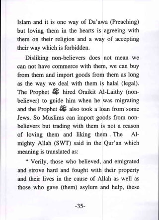 Islam and it is one way of Da'awa (Preaching)
but loving them in the hearts is agreeing with
them on their religion and a way of accepting
their way which is forbidden.
   Disliking non-believers does not mean we
can not have commerce with them, we can buy
from them and import goods from them as long
as the way we deal with them is halal (legal).
The Prophet. hired Oraikit AI-Laithy (non-
believer) to guide him when he was migrating
and the Prophet ~ also took a loan from some
Jews. So Muslims can import goods from non-
believers but trading with them is not a reason
of loving them and liking them. The Al-
mighty Allah (SWT) said in the Qur'an which
meaning is translated as:
   " Verily, those who believed, and emigrated
and strove hard and fought with their property
and their lives in the cause of Allah as well as
those who gave (them) asylum and help, these


                      -35-
 