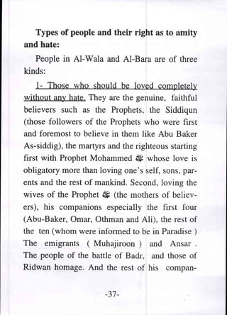 Types of people and their right as to amity
and hate:
   People in Al-Wala and AI-Bara are of three
kinds:
    1- Those who should be loved completely
without any hate. They are the genuine, faithful
believers such as the Prophets, the Siddiqun
(those followers of the Prophets who were first
and foremost to believe in them like Abu Baker
As-siddig), the martyrs and the righteous starting
first with Prophet Mohammed 4; whose love is
obligatory more than loving one's self, sons, par-
ents and the rest of mankind. Second, loving the
wives of the Prophet 4; (the mothers of believ-
ers), his companions especially the first four
(Abu-Baker, Omar, Othman and Ali), the rest of
the ten (whom were informed to be in Paradise )
The emigrants (Muhajiroon) and Ansar.
The people of the battle of Badr, and those of
Ridwan homage. And the rest of his compan-


                       -37-
 