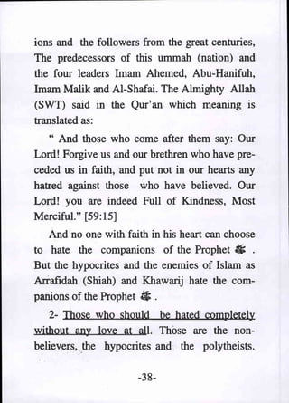 ions and the followers from the great centuries,
The predecessors of this ummah (nation) and
the four leaders Imam Ahemed, Abu-Hanifuh,
Imam Malik and AI-Shafai. The Almighty Allah
(SWT) said in the Qur' an which meaning is
translated as:
   " And those who come after them say: Our
Lord! Forgive us and our brethren who have pre-
ceded us in faith, and put not in our hearts any
hatred against those who have believed. Our
Lord! you are indeed Full of Kindness, Most
Merciful." [59:15]
   And no one with faith in his heart can choose
to hate the companions of the Prophet # .
But the hypocrites and the enemies of Islam as
Ariafidah (Shiah) and Khawarij hate the com-
panions of the Prophet • .
   2- Those who should be· hated completely
without any love at all. Those are the non-
believers,.the hypocrites and. the polytheists.

                      -38-
 