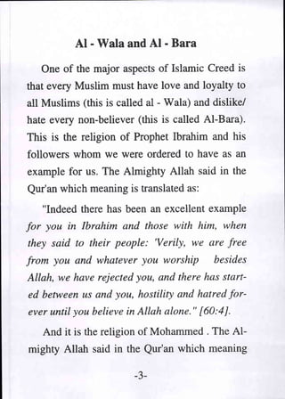 AI - Wala and AI - Bara
   One of the major aspects of Islamic Creed is
that every Muslim must have love and loyalty to
all Muslims (this is called al - Wala) and dislike/
hate every non-believer (this is called AI-Bara).
This is the religion of Prophet Ibrahim and his
followers whom we were ordered to have as an
example for us. The Almighty Allah said in the
Qur'an which meaning is translated as:
   "Indeed there has been an excellent example
for you in Ibrahim and those with him, when
they said to their people: 'Verily, we are free
from you and whatever you worship          besides
Allah, we have rejected you, and there has start-
ed between us and you, hostility and hatred for-
ever until you believe in Allah alone." [60:4].
   And it is the religion of Mohammed. The Al-
mighty Allah said in the Qur'an which meaning

                        -3-
 
