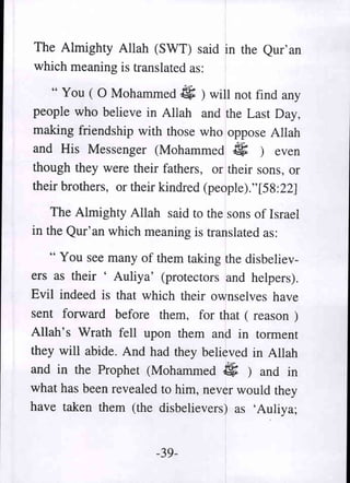 The Almighty Allah (SWT) said in the Qur' an
which meaning is translated as:

   " You ( 0 Mohammed 4; ) will not find any
people who believe in Allah and the Last Day,
making friendship with those who oppose Allah
and His Messenger (Mohammed 4; ) even
though they were their fathers, or their sons, or
their brothers, or their kindred (people)."[58:22]

    The Almighty Allah said to the sons of Israel
in the Qur'an which meaning is translated as:

   " You see many of them taking the disbeliev-
ers as their ' Auliya' (protectors and helpers).
Evil indeed is that which their ownselves have
sent forward before them, for that ( reason )
Allah's Wrath fell upon them and in torment
they will abide. And had they believed in Allah
and in the Prophet (Mohammed 4; ) and in
what has been revealed to him, never would they
have taken them (the disbelievers) as 'Auliya;


                       -39-
 
