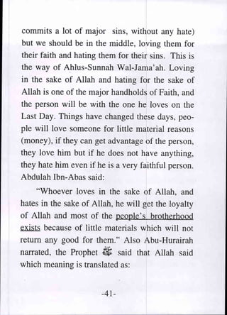 commits a lot of major sins, without any hate)
but we should be in the middle, loving them for
their faith and hating them for their sins. This is
the way of Ahlus-Sunnah Wal-Jama'ah. Loving
in the sake of Allah and hating for the sake of
Allah is one of the major handholds of Faith, and
the person will be with the one he loves on the
Last Day. Things have changed these days, peo-
ple will love someone for little material reasons
(money), if they can get advantage of the person,
they love him but if he does not have anything,
they hate him even if he is a very faithful person.
Abdulah Ibn-Abas said:
     "Whoever loves in the sake of Allah, and
hates in the sake of Allah, he will get the loyalty
of Allah and most of the people's brotherhood
~ because of little materials which will not
return any good for them." Also Abu-Hurairah
narrated, the Prophet $ said that Allah said
which meaning is translated as:


                        -41-
 